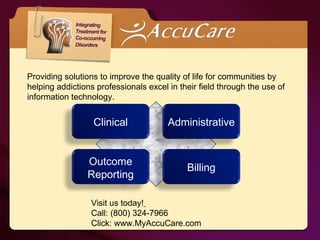 Providing solutions to improve the quality of life for communities by helping addictions professionals excel in their field through the use of information technology. Visit us today!   Call: (800) 324-7966 Click: www.MyAccuCare.com Clinical Administrative Outcome   Reporting Billing 