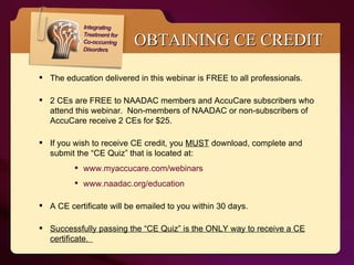 The education delivered in this webinar is FREE to all professionals.  2 CEs are FREE to NAADAC members and AccuCare subscribers who attend this webinar.  Non-members of NAADAC or non-subscribers of AccuCare receive 2 CEs for $25.  If you wish to receive CE credit, you  MUST  download, complete and submit the “CE Quiz” that is located at: www.myaccucare.com/webinars www.naadac.org/education A CE certificate will be emailed to you within 30 days. Successfully passing the “CE Quiz” is the ONLY way to receive a CE certificate.  OBTAINING CE CREDIT 