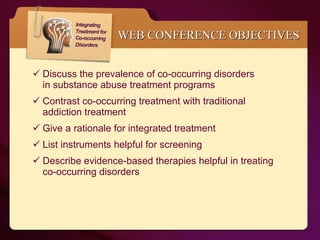 WEB CONFERENCE OBJECTIVES Discuss the prevalence of co-occurring disorders  in substance abuse treatment programs Contrast co-occurring treatment with traditional  addiction treatment Give a rationale for integrated treatment List instruments helpful for screening  Describe evidence-based therapies helpful in treating  co-occurring disorders 