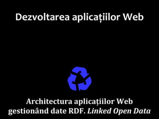 Dr.SabinBuragaprofs.info.uaic.ro/~busaco
Dezvoltarea aplicațiilor Web
♻Architectura aplicațiilor Web
gestionând date RDF. Linked Open Data
 