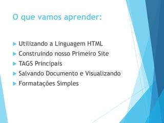 O que vamos aprender:


Utilizando a Linguagem HTML



Construindo nosso Primeiro Site



TAGS Principais



Salvando Documento e Visualizando



Formatações Simples

 
