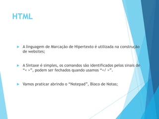 HTML



A linguagem de Marcação de Hipertexto é utilizada na construção
de websites;



A Sintaxe é simples, os comandos são identificados pelos sinais de
“< >”, podem ser fechados quando usamos “</ >”.



Vamos praticar abrindo o “Notepad”, Bloco de Notas;

 
