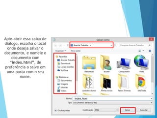 Após abrir essa caixa de
diálogo, escolha o local
onde deseja salvar o
documento, e nomeie o
documento com
“index.html”, de
preferência o salve em
uma pasta com o seu
nome.

Index.html

 