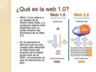 ¿Qué es la web 1.0?
 Web 1.0 se refiere a
un estado de la
World Wide Web, y a
cualquier página web
diseñada con un
estilo anterior del
fenómeno de la Web
2.0
 Es en general un
término que ha sido
creado para describir
la Web antes del
impacto de la fiebre
punto com en el
2001, el momento en
que el internet dio un
giro.
 