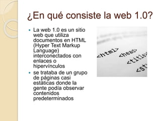 ¿En qué consiste la web 1.0?
 La web 1.0 es un sitio
web que utiliza
documentos en HTML
(Hyper Text Markup
Language)
interconectados con
enlaces o
hipervínculos
 se trataba de un grupo
de páginas casi
estáticas donde la
gente podía observar
contenidos
predeterminados
 
