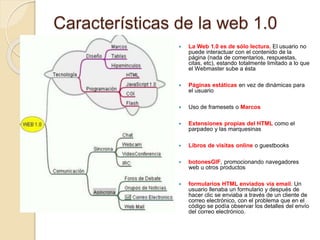 Características de la web 1.0
 La Web 1.0 es de sólo lectura. El usuario no
puede interactuar con el contenido de la
página (nada de comentarios, respuestas,
citas, etc), estando totalmente limitado a lo que
el Webmaster sube a ésta
 Páginas estáticas en vez de dinámicas para
el usuario
 Uso de framesets o Marcos
 Extensiones propias del HTML como el
parpadeo y las marquesinas
 Libros de visitas online o guestbooks
 botonesGIF, promocionando navegadores
web u otros productos
 formularios HTML enviados vía email. Un
usuario llenaba un formulario y después de
hacer clic se enviaba a través de un cliente de
correo electrónico, con el problema que en el
código se podía observar los detalles del envío
del correo electrónico.
 