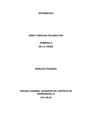 INFORMATICA<br />SINDY CAROLINA POLANCO RIO<br />PRIMERO A<br />DE LA TARDE<br />MARLON FIGUEROA<br />ESCUELA NORMAL SUOERIOR DEL DISTRITO DE BARRANQUILLA<br />2011-08-30<br />INTRODUCCION<br />La Web 2.0 ha contribuido en los últimos años a volver a reactivar el interés sobre Internet, que había conocido unos años difíciles después de la llamada explosión de la burbuja en el año 2000.<br /> La Web 2.0 es el conjunto de tecnologías, que evolucionando desde la Internet de los años noventa, la llamada 1.0, le da mucho mayor poder a los usuarios.  La Internet tal como la conocíamos hasta ahora se centraba en que los internautas consultaban la información que terceros publicaban en la web.  Ahora son ellos los que crean contenidos, valoran las informaciones e intercambian vivencias a través de las llamadas redes sociales.<br /> OBJETIVOS   <br />  <br />Los objetivos que se pretender conseguir a lo largo de esta unidad didáctica se detallan a continuación:<br /> <br />-          Conocer que es la Web 2.0,  como surgió el concepto.<br />-          Conocer que tecnologías están permitiendo dichos cambios y como están convergiendo para conseguir nuevas formas de interacción sociales.<br />-          Comprender como las Web 2.0 están cambiando la manera de entender la empresa, las administraciones públicas y las relaciones sociales.<br />-          Comprender como la inteligencia colaborativa entre internautas está creando herramientas como Wikipedia y como funciona la creación entre todos.<br />-          Conocer las mejores prácticas que las Administraciones Públicas están realizando en el campo de la Web 2.0 y como dicho concepto puede revolucionar la forma de trabajar de las mismas.<br />WEB 2.0<br />El término Web 2.0  está comúnmente asociado con aplicaciones web que facilitan el compartir información, la interoperabilidad, el diseño centrado en el usuario y la colaboración en la World Wide Web. Ejemplos de la Web 2.0 son las comunidades web, los servicios web, las aplicaciones Web, los servicios de red social, los servicios de alojamiento de videos, las wikis, blogs, mashups y folcsonomías.<br />La Web 2.0 está asociada estrechamente con Tim O'Reilly, debido a la conferencia sobre la Web 2.0 de O'Reilly Media en 2004.1 Aunque el término sugiere una nueva versión de la Ward Wide Web, no se refiere a una actualización de las especificaciones técnicas de la web, sino más bien a cambios acumulativos en la forma en la que desarrolladores de software y usuarios finales utilizan la Web. El hecho de que la Web 2.0 es cualitativamente diferente de las tecnologías web anteriores ha sido cuestionado por el creador de la World Wide Web Tim Berners-Lee, quien calificó al término como quot;
tan sólo una jergaquot;
- precisamente porque tenía la intención de que la Web incorporase estos valores en el primer lugar.<br />INTRODUCCIÓN<br />Antes de la llegada de las tecnologías de la Web 2.0 se utilizaban páginas estáticas programadas en HTML (Hyper Tex Markup Language) que no eran actualizadas frecuentemente. El éxito de las .com dependía de webs más dinámicas (a veces llamadas Web 1.5) donde los sistemas de gestión de contenidos servían páginas HTML dinámicas creadas al vuelo desde una base de datos actualizada. En ambos sentidos, el conseguir hits (visitas) y la estética visual eran considerados como factores importantes.<br />Los teóricos de la aproximación a la Web 2.0 creen que el uso de la web está orientado a la interacción y redes sociales, que pueden servir contenido que explota los efectos de las redes, creando o no webs interactivas y visuales. Es decir, los sitios Web 2.0 actúan más como puntos de encuentro, o webs dependientes de usuarios, que como webs tradicionales.<br />ORIGEN DEL TERMINO<br />El término fue acuñado por Dale Dougherty de O'Reilly Media en una tormenta de ideas con Craig Cline de Media Live para desarrollar ideas para una conferencia. Dougherty sugirió que la web estaba en un renacimiento, con reglas que cambiaban y modelos de negocio que evolucionaban. Dougherty puso ejemplos — quot;
DoubleClick era la Web 1.0; AdSense es la Web 2.0. Ofoto es Web 1.0; Flickr es Web 2.0.quot;
 — en vez de definiciones, y reclutó a John Battelle para dar una perspectiva empresarial, y O'Reilly Media, Battelle, y Media Live lanzó su primera conferencia sobre la Web 2.0 en octubre de 2004. La segunda conferencia se celebró en octubre de 2005.<br />En 2005, Tim O'Reilly definió el concepto de Web 2.0. El mapa meme mostrado (elaborado por Markus Angermeier) resume el meme de Web 2.0, con algunos ejemplos de servicios.<br />En su conferencia, O'Reilly, Battelle y Edouard resumieron los principios clave que creen que caracterizan a las aplicaciones web 2.0: la web como plataforma; datos como el quot;
Intel Insidequot;
; efectos de red conducidos por una quot;
arquitectura de participaciónquot;
; innovación y desarrolladores independientes; pequeños modelos de negocio capaces de redifundir servicios y contenidos; el perpetuo beta; software por encima de un solo aparato.<br />En general, cuando mencionamos el término Web 2.0 nos referimos a una serie de aplicaciones y páginas de Internet que utilizan la inteligencia colectiva para proporcionar servicios interactivos en red.<br />DOCENCIA 2.0<br />Es un conjunto de técnicas apoyadas por servicios Web 2.0 utilizados en ámbitos docentes. Los servicios de la Web 2.0 más utilizados son los blogs, las redes sociales y los wikis.<br />El desarrollo de la Web 2.0 ha coincidido, por un lado, con la firma en Europa de la declaración de Bolonia que inicia el proceso de convergencia europea para conseguir el Espacio europeo de Educación superior, Esta coincidencia temporal ha favorecido que en muchas universidades europeas se revisen las técnicas docentes tradicionales bajo una filosofía análoga a la de la web 2.0 y los principios enunciados entre otros, autonomía del alumno, responsabilidad en el proceso de aprendizaje, capacidad para buscar y procesar la información, y capacidad para aprender a aprender durante toda la vida.<br />Muchas acciones de algunos centros educativos, aún coincidiendo con lo que se entiende por quot;
docencia 2.0quot;
 (creación de redes sociales, blogs de la comunidad, metodologías centradas en el alumno y demás), carecen de una base pedagógica y sociológica que les dé coherencia. Son pocas las instituciones educativas que han diseñado una estrategia general verdaderamente renovadora ya que, como señala Josep María Duart (La universidad en la sociedad red, Barcelona, Ariel, 2008), quot;
la universidad está contribuyendo decididamente en el cambio y en la transformación de la sociedad, pero no ha sabido transformarse ella misma como instituciónquot;
. <br />PROFESOR 2.0<br />El proyecto Profesor 2.0 es un curso virtual que ha sido diseñado para motivar en los docentes el uso y apropiación de herramientas Web 2.0 en sus asignaturas.<br />OBJETIVOS<br />Realizar una propuesta de aplicación de herramientas Web 2.0 a través del diseño y desarrollo de un proyecto que integre aspectos comunicativos, pedagógicos y tecnológicos acordes al área de conocimiento y contexto de cada docente.<br />ESTRUCTURA <br />El curso comprende el desarrollo de un proyecto en tres etapas La duración es de 6 semanas, así:<br />ETAPA DE PLANEACION<br />Analizar y diseñar el plan del proyecto:<br />  Objetivos del curso.<br />  Establecer el área de conocimiento que va a trabajar.<br />  Establecer un límite para que se logre una meta alcanzable. Tema o temas seleccionados del curso.<br />ETAPA DE EJECUCION<br />  Definir estrategias comunicativas para motivar y llevar a cabo el proceso de enseñanza aprendizaje.<br />  Definir las herramientas tecnológicas con las cuales se pueden poner en práctica didácticas y estrategias comunicativas.<br />  Diseñar y plantear una o varias actividades de aprendizaje para cumplir los objetivos propuestos.<br />  Proponer el ambiente de aprendizaje donde se integrarán las actividades diseñadas.<br />ETAPAS DE SOCIALIZACION <br />Intercambiar las experiencias con los demás participantes, aportando conceptos y debatiéndolos; estos se enriquecerán con los aportes y retroalimentaciones del grupo facilitador, con el propósito de aclarar situaciones particulares y elaborar conclusiones generales que aporten al objetivo principal del curso.<br />COLECTIVISMO<br /> es una teoría del aprendizaje para la era digital que ha sido desarrollada por George Siemens basado en el análisis de las limitaciones del conductismo, el cognitivismo y el constructivismo, para explicar el efecto que la tecnología ha tenido sobre la manera en que actualmente vivimos, nos comunicamos y aprendemos.<br />El conectivismo es la integración de los principios explorados por las teorías del caos, redes neuronales, complejidad y auto-organización. El aprendizaje es un proceso que ocurre dentro de una amplia gama de ambientes que no están necesariamente bajo el control del individuo. Es por esto que el conocimiento (entendido como conocimiento aplicable) puede residir fuera del ser humano, por ejemplo dentro de una organización o una base de datos, y se enfoca en la conexión especializada en conjuntos de información que nos permite aumentar cada vez más nuestro estado actual de conocimiento.<br />Esta teoría es conducida por el entendimiento de que las decisiones están basadas en la transformación acelerada de las bases. Continuamente nueva información es adquirida dejando obsoleta la anterior. La habilidad para discernir entre la información que es importante y la que es trivial es vital, así como la capacidad para reconocer cuándo esta nueva información altera las decisiones tomadas en base a información pasada.<br />El punto de inicio del conectivismo es el individuo. El conocimiento personal se hace de una red, que alimenta de información a organizaciones e instituciones, que a su vez retroalimentan información en la misma red, que finalmente termina proveyendo nuevo aprendizaje al individuo. Este ciclo de desarrollo del conocimiento permite a los aprendices mantenerse actualizados en el campo en el cual han formado conexiones.<br />PRINCIPIO DEL COLECTIVISMO<br />El aprendizaje y el conocimiento yace en la diversidad de opiniones.<br />El aprendizaje es el proceso de conectar nodos o fuentes de información.<br />No sólo los humanos aprenden, el conocimiento puede residir fuera del ser humano.<br />La capacidad de aumentar el conocimiento es más importante que lo que ya se sabe.<br />Es necesario nutrir y mantener las conexiones para facilitar el aprendizaje continuo<br />La habilidad para ver las conexiones entre los campos, ideas y conceptos es primordial.<br />La información actualizada y precisa es la intención de todas las actividades del proceso conectivista.<br />La toma de decisiones es en sí misma un proceso de aprendizaje. Escoger qué aprender y el significado de la información entrante es visto a través de la lente de una realidad cambiante. Es posible que una respuesta actual a un problema esté errada el día de mañana bajo la nueva información que se recibe.<br />COLECTIVISMO<br />Es un término usado para describir un énfasis teórico o práctico en un grupo, en oposición al individualismo. El colectivismo abarca una amplia categoría de filosofías no-individualistas. El colectivismo es considerado por muchos diametralmente opuesto al individualismo. Sin embargo, ambos colectivismo e individualismo pueden interpretarse de distinta manera por diferentes personas.<br />Algunos tipos de colectivismo señalan que el bien del grupo es más importante que el bien individual, otras alegan mientras que cualquier grupo está finalmente hecho de individuos, el individuo incidentalmente sirve a su propio interés al servir a los intereses del grupo (en otras palabras, en tanto el grupo prospera, todos los miembros del grupo prosperan). Los detractores de esta última posición alegan que es difícil, si no imposible, imaginar que lo beneficioso para un grupo, es siempre beneficioso para cada individuo que lo integra. El colectivismo puede también estar asociado con altruismo, ya que lo que es bueno para el grupo puede concebiblemente requerir el sacrificio de por lo menos algún interés individual.<br />POLITICA<br />Algunos políticos colectivistas sostienen que diferentes grupos tienen intereses competitivos, y que los intereses y características individuales están de hecho amarradas a los intereses y características de su grupo. En esta línea de pensamiento, se considera que las diferencias entre grupos son más significativas que las diferencias individuales dentro de los grupos. Otros políticos colectivistas enfatizan la noción de igualdad y solidaridad, y ven a todos los seres humanos como parte de un mismo grupo con intereses similares. Mantienen que la competencia y rivalidad, entre individuos o pequeños grupos, es ante todo contra-productiva o perjudicial, y deberá entonces remplazarse por alguna forma de cooperación.<br />Las críticas políticas al colectivismo sostienen que este enfatiza el grupo suprimiendo los derechos individuales, por ejemplo, según los críticos del colectivismo, la democracia puede ser vista como una forma de colectivismo cuando la mayoría del grupo es capaz de disminuir la libertad de individuos en minoría, simplemente porque constituyen la mayoría. Así, los oponentes al colectivismo argumentan que únicamente los individuos pueden legítimamente tener derechos, no los grupos, y abogan por la protección constitucional de los derechos individuales ante el mandato de la mayoría.<br />ECONOMIA<br />El colectivismo es una amplia categoría, pero en general, es un campo de la economía que sostiene que las cosas deben ser propiedad de un grupo (y supuestamente usarse en el beneficio de todos) más que propiedad de individuos (propiedad privada). El socialismo suelen asociarse con esta concepción filosófica, aunque es de notar que no es aplicable a todas las visiones existentes del socialismo. Central a este punto de vista favorable al grupo, está el concepto de propiedad colectiva, en oposición a la propiedad privada. Algunos aplican esto sólo a bienes de capital y tierra, mientras otros colectivistas argumentan que todas los bienes de consumo deben observarse como bienes públicos, y son difíciles de, o no deberían privatizarse; es el caso de bienes naturales, de defensa nacional, de justicia y de información. Los comunistas creen que no solamente los medios de producción, sino el producto del trabajo debería colectivizarse, y los salarios abolirse. La conferencia de Florencia de la Federación de la Internacional, al mostrar los principios anarcocomunitas, señaló: quot;
La Federación Italiana de la Internacional considera propiedad colectiva a los productos del trabajo y como complemento necesario del programa colectivista...'quot;
<br />Se observa que confiar en la elección individual para contribuir a los bienes públicos lleva a fallos del mercado y a un problema de parasitismo. Se ve entonces que: la acción colectiva, el cumplimiento de las autoridades y la presión o coerción social, son la única manera confiable de asegurar el abastecimiento de bienes o servicios públicos.<br />EL APRENDIZAJE COLABORATIVO<br /> Es quot;
...un sistema de interacciones cuidadosamente diseñado que organiza e induce la influencia recíproca entre los integrantes de un equipo.quot;
(Johnson y Johnson, 1998). Se desarrolla a través de un proceso gradual en el que cada miembro y todos se sienten mutuamente comprometidos con el aprendizaje de los demás generando una interdependencia positiva que no implique competencia.<br />El Aprendizaje Colaborativo se adquiere a través del empleo de métodos de trabajo grupal caracterizado por la interacción y el aporte de todos en la construcción del conocimiento.<br />En el aprendizaje Colaborativo el trabajo grupal apunta a compartir la autoridad, a aceptar la responsabilidad y el punto de vista del otro, a construir consenso con los demás.<br />Para trabajar en colaboración es necesario compartir experiencias y conocimientos y tener una clara meta grupal en la que la retroalimentación es esencial para el éxito de la empresa. quot;
Lo que debe ser aprendido sólo puede conseguirse si el trabajo del grupo es realizado en colaboración. Es el grupo el que decide cómo realizar la tarea, qué procedimientos adoptar, cómo dividir el trabajo, las tareas a realizar.(Gros, 2000).<br />Este conjunto de métodos de instrucción y de entrenamiento se apoyan en la tecnología y en estrategias que permiten desarrollar en el alumno habilidades personales y sociales, logrando que cada integrante del grupo se sienta responsable no sólo de su aprendizaje, sino del de los restantes miembros del grupo. (Lucero, Chiarani, Pianucci, 2003).<br />El docente, en cambio, tiene que diseñar cuidadosamente la propuesta, definir los objetivos, los materiales de trabajo, dividir el tópico a tratar en subtareas, oficiar de mediador cognitivo en cuanto a proponer preguntas esenciales y subsidiarias que realmente apunten a la construcción del conocimiento y no a la repetición de información obtenida y, finalmente, monitorear el trabajo resolviendo cuestiones puntuales individuales o grupales según sea el emergente. Muchas veces, después de una práctica habitual de esta estrategia, el límite entre lo que corresponde al alumno y lo que corresponde al docente se desdibuja y es entonces cuando pueden ser los alumnos los que elijan los contenidos y diseñen en gran parte la forma de encarar la investigación del grupo.<br />Como pedagogía, el aprendizaje colaborativo comprende el espectro entero de las actividades de los grupos de estudiantes, que trabajan juntos en clase y fuera de clase.<br />Como método puede ser muy formalmente estructurado, como en el proceso que actualmente conocemos como aprendizaje cooperativo o simple e informal como cuando los estudiantes discuten sus ideas entre ellos buscando alguna respuesta consensual, para después compartirla con sus colegas.<br />Sobre el tema, Crook (1998) expresa que el aprendizaje se genera a partir de la combinación de una serie de principios como: la articulación, el conflicto y la co-construcción.<br />El principio de la articulación, que nos interpela en relación a que el valor educativo y cognitivo de esta estrategia de aprendizaje se deriva de la necesidad que tiene el participante de organizar, justificar y declarar sus propias ideas al resto de compañeros, y de la necesidad de su interpretación, es decir traducción cognitiva, para que sea comprendida por sus iguales.<br />El principio del conflicto, por el que se asume que los beneficios se producen en el contexto de los desacuerdos y de sus refuerzos para resolverlos, desacuerdos que serán de extraordinaria importancia para estimular los movimientos discursivos de justificación y negociación.<br />El principio de co-construcción, que hace referencia a la significación que tiene el hecho de compartir objetivos cognitivos comunes y que el resultado alcanzado no sea la simple yuxtaposición de información sino su elaboración, reformulación y construcción conjunta entre los participantes.(Crook, 1998).<br />El aprendizaje colaborativo se basa en premisas fundamentales : una de ellas consiste en llegar al consenso a través de la cooperación entre los miembros del grupo.<br />Otra premisa esencial para el aprendizaje colaborativo es la voluntad de hacer o actividad directa de cada miembro del grupo, lo cual es fundamental porque el aprendizaje colaborativo se basa en la actividad de cada uno de los miembros. Es, en primera instancia, aprendizaje activo que se desarrolla en una colectividad no competitiva, en la cual todos los miembros del grupo colaboran en la construcción del conocimiento y contribuyen al aprendizaje de todos.<br />Los alumnos asumen roles desde múltiples perspectivas que representan diferentes pensamientos, ideas o presaberes, y el conocimiento se aprenden en contexto es aplicado en situaciones cotidianas). A partir de eso, el trabajo final del grupo colaborativo tendrá lugar cuando se llegue a larecolección de un producto que requiera de la aplicación efectiva de habilidades de pensamiento superior. Siempre se apunta a que haya que tomar una decisión, a optar por una solución, a crear una propuesta diferente de las que ya existen, aportando algo nuevo.<br />APRENDIZAJE COGNITIVO<br />• Concepto: Estudio de los procesos que intervienen durante el proceso de información (PI), desde la entrada sensorial, pasando por el sistema cognitivo (SC), hasta que la respuesta es producida.<br />• Teorías de aprendizaje cognitivo (AC): Teoría de procesamiento de información y tras menores (teoría de la Gestalt, teoría del descubrimiento, teoría de Piaget, teoría de aprendizaje significativo) .<br />• Supuestos: a) conocer no es sólo acumular información, b) la memoria no es algo mecánico, c) el aprendizaje no es una mera asociación de estímulos, o estímulos y respuestas, d) aprender implica modificar pautas de conocimiento, e) asimilar implica integrar contenidos con esfuerzo, f) aprender puede ser motivante<br />• Diferencias entre las teorías asociacionistas y las cognitivas: a) en cuanto al aprendiz (activo/pasivo), b) principio (asociación/comprensión), c) papel de la mente (escaso/crucial), d) método de estudio (experimentación/análisis racional), e) resultados (acumular información/reestructura la mente)<br />• Piaget: desarrollo de la inteligencia– Periodo sensomotriz (0-2 años, sentidos y acciones como principios de aprendizaje, permanencia del objeto, causalidad y consecuencias, habilidades de representación en la memoria, los objetos ocupan un solo espacio, imitación visible)– Periodo preoperacional (2-7 años, niños son capaces de pensar en símbolos, pero están limitados para usar la lógica, la función simbólica se manifiesta en el juego, la imitación diferida y el lenguaje, comprensión de identidades aunque cambie la forma, y comprensión de funciones o que ciertos eventos originan otros, limitaciones: egocentrismo, centralización, irreversibilidad, razonamiento transductivo).<br />NATIVOS DIGITALES<br />Nativo digital es aquel que nació cuando ya existía la tecnología digital. La tecnología digital comenzó a desarrollarse con fuerza en 1978, por lo tanto, se considera que los que nacieron después de 1979 y tuvieron a su alcance en el hogar, establecimientos de estudio y de recreación computadoras o celulares pueden considerarse Nativos Digitales. æsu origen fue en 1978 y 1979.<br />ORIGEN<br />el nat Éste término fue acuñado por John Michipulengo, apareciendo por primera vez en su libro Inmigrantes Digitales en 2010. El uso de la palabra nativo es debido a que los nativos digitales pueden ser considerados habitantes de otro país ya que pareciera que han forjado su propio idioma. A fines del 2001 Vilches reflexionó sobre los cambios sociales que están experimentando los usuarios en el campo de la televisión debido a un proceso de migración digital, que supone el desplazamiento hacia un mundo altamente tecnificado, una nueva economía creada por las tecnologías del conocimiento, donde el cambio es la información y esta es la nueva identidad. En este contexto, Vilches destacaba que en la migración digital el mundo no se divide entre ricos y pobres, sino entre los que están informados y aquellos que han quedado fuera de estas tecnologías. Para Vilches la aparición de las nuevas tecnologías, junto con la internacionalización de los mercados, ha provocado una serie de migraciones que afectan a distintos ámbitos: al imaginario tecnológico, ya que la convergencia aflora nuevos y antiguos mitos en las narraciones y contenidos de los medios; al lenguaje y al mercado cultural, donde se promueve el debate sobre la cultura de los nuevos medios y su dependencia de las exigencias comerciales; a las nuevas formas narrativas; a las conductas de los usuarios, que gracias a la interactividad se convierten en manipuladores de contenidos; y, por último, a la forma de conocer, archivar y encontrar las imágenes que produce la sociedad. Las tecnologías digitales en todas sus dimensiones, pero fundamentalmente en su dimensión lingüística, de conversaciones en las que se gestan nuevos mundos de innovación (como nos enseñó hace dos décadas Hernando Flores, 1988) generan nuevos desafíos, inventan nuevos formatos y obligan a rediseñar los procesos educativos.<br />INMIGRANTES DIGITALES<br />Son los que no nacieron con el uso de las TIC. Por ende, se les condiciona a que, la manipulación técnica de estas herramientas, sea más lenta, y que, no sean capaces de pensar estos instrumentos para el aprendizaje. Steve Jobs y Bill Gates y otros del mundo de las TIC superan la media de edad de los nativos digitales (ambos, tienen 55 años) y utlizan las TIC, además de ser creadores. Entonces, ¿son inmigrantes?<br />LA ALFABETISACION DIGITAL<br />Con el objetivo de ofrecer una visión sobre su tratamiento en la literatura, se revisan los conceptos de alfabetización y alfabetización digital. Se exponen los puntos de vista de la UNESCO, la CEPAL y de la Cumbre Mundial sobre la Sociedad de la Información, sobre la promoción del conocimiento de las tecnologías de la información y la comunicación en los países de América Latina y el Caribe. Se trata sobre la importancia de la alfabetización digital como herramienta útil para lograr una inserción equitativa de los países de Latinoamérica y el Caribe en la llamada sociedad de la información.<br />Palabras clave: Alfabetización, alfabetización digital, sociedad de la información, América Latina y el Caribe, acceso a la educación, acceso a la información.<br />CIUDADANIA DIGITAL<br />El concepto de ciudadanía digital (también denominado ciberciudadanía o e-ciudadanía) viene empleándose con dos sentidos, partiendo desde dos ópticas y áreas de conocimiento distintas pero confluentes: por un lado, hay quien lo utiliza para referirse a la aplicación de los derechos humanos y derechos de ciudadanía a la sociedad de la información, y, por otro, quien lo limita a aquellas nuevas cuestiones relativas a los derechos y deberes de los ciudadanos que surgen en el entorno de las nuevas tecnologías.<br />También existe un empleo menos riguroso que lo hace referente únicamente a la alfabetización digital de los ciudadanos, sin entrar en cuestiones éticas ni relativas al concepto de ciudadanía.<br />La ciudadanía digital o casa digital ha sido definida como las normas de comportamiento que conciernen al uso de la tecnología1 2 aunque el propio concepto se considera en proceso de definición permanente a medida que evolucionan las posibilidades de la tecnología.3<br />Según las diversas definiciones, hay una serie de áreas que se suelen abarcar dentro del concepto de ciudadanía digital:<br />Netiqueta: normas de comportamiento cívico en la Red.<br />Educación: aprendizaje del uso de las TIC (alfabetización y competencias digitales) y mediante el uso de las TIC.<br />Acceso y participación: brecha digital, derecho de acceso a Internet, democracia electrónica...<br />Consumo: defensa del ciberconsumidor.<br />Salud y riesgo: ergonomía y otros riesgos de las TIC.<br />A su vez esas áreas se pueden subdividir en una serie de derechos y deberes de los ciudadanos digitales (ciberderechos y ciberdeberes).<br />Una tendencia en auge de especial relevancia es la vinculación de la educación para una ciberciudadanía responsable con la prevención de riesgos de las TIC, principalmente para los menores. Ello es debido a que fenómenos como el ciberbullying son considerados como uno de los principales riesgos que niños y adolescentes afrontan como usuarios de Internet y otras nuevas tecnologías<br />
