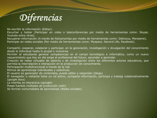 Diferencias Re-escribir la información (Editar).Escuchar y hablar (Participar en video o teleconferencias por medio de herramientas como: Skype, Youtube entre otras).Recuperar información (A través de folcsonomías por medio de herramientas como: Delicious, Meneame).Participar en redes sociales (Por medio de herramientas como: Myspace, SecondLife, Facebook).Compartir, cooperar, colaborar y participar, en la generación, investigación y divulgación del conocimiento desde lo individual hasta lo grupal o viceversa.Permitir al estudiante generar competencias en el campo tecnológico e informático, como un nuevo requerimiento que hoy en día exige al profesional del futuro, aprender a aprender.Creación de redes virtuales de saberes y de investigación entre los diferentes actores educativos, que permita la interrelación e interacción en la producción de conocimiento.Participación multidireccional a través de la red.Ritmos de aprendizaje individuales y colectivos.El usuario es generador de contenidos, puede editar y responder (blogs)El navegador o visitante tiene un rol activo, comparte información, participa y trabaja colaborativamente (google docs)La interfaz es interactiva (igoogle)Posee fuentes múltiples de producción (wiki)Se forman comunidades de aprendizaje (Redes sociales) 