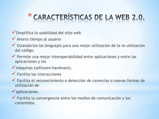 *
Simplifica la usabilidad del sitio web
 Ahorra tiempo al usuario
 Estandariza los lenguajes para una mejor utilización de la re-utilización
 del código.
 Permite una mejor interoperabilidad entre aplicaciones y entre las
 aplicaciones y las
máquinas (software-hardware).
 Facilita las interacciones
 Facilita el reconocimiento o detección de carencias o nuevas formas de
 utilización de
aplicaciones.
 Facilita la convergencia entre los medios de comunicación y los
 contenidos.
 