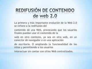 La primera y más importante evolución de la Web 2.0
se refiere a la redifusión del
contenido de una Web, provocando que los usuarios
finales puedan usar el contenido de la
web en otro contexto, ya sea en otra web, en un
conector de navegador o en una aplicación
de escritorio. O ampliando la funcionalidad de los
sitios y permitiendo a los usuarios
interactuar sin contar con sitios Web centralizados.
 