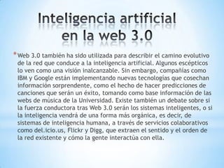 * Web 3.0 también ha sido utilizada para describir el camino evolutivo
 de la red que conduce a la inteligencia artificial. Algunos escépticos
 lo ven como una visión inalcanzable. Sin embargo, compañías como
 IBM y Google están implementando nuevas tecnologías que cosechan
 información sorprendente, como el hecho de hacer predicciones de
 canciones que serán un éxito, tomando como base información de las
 webs de música de la Universidad. Existe también un debate sobre si
 la fuerza conductora tras Web 3.0 serán los sistemas inteligentes, o si
 la inteligencia vendrá de una forma más orgánica, es decir, de
 sistemas de inteligencia humana, a través de servicios colaborativos
 como del.icio.us, Flickr y Digg, que extraen el sentido y el orden de
 la red existente y cómo la gente interactúa con ella.
 