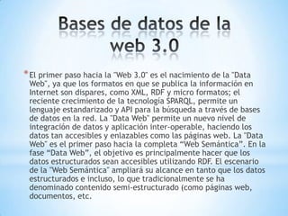 * El primer paso hacia la "Web 3.0" es el nacimiento de la "Data
 Web", ya que los formatos en que se publica la información en
 Internet son dispares, como XML, RDF y micro formatos; el
 reciente crecimiento de la tecnología SPARQL, permite un
 lenguaje estandarizado y API para la búsqueda a través de bases
 de datos en la red. La "Data Web" permite un nuevo nivel de
 integración de datos y aplicación inter-operable, haciendo los
 datos tan accesibles y enlazables como las páginas web. La "Data
 Web" es el primer paso hacia la completa “Web Semántica”. En la
 fase “Data Web”, el objetivo es principalmente hacer que los
 datos estructurados sean accesibles utilizando RDF. El escenario
 de la "Web Semántica" ampliará su alcance en tanto que los datos
 estructurados e incluso, lo que tradicionalmente se ha
 denominado contenido semi-estructurado (como páginas web,
 documentos, etc.
 