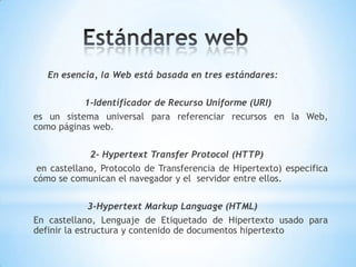 En esencia, la Web está basada en tres estándares:

           1-Identificador de Recurso Uniforme (URI)
es un sistema universal para referenciar recursos en la Web,
como páginas web.

             2- Hypertext Transfer Protocol (HTTP)
 en castellano, Protocolo de Transferencia de Hipertexto) especifica
cómo se comunican el navegador y el servidor entre ellos.

              3-Hypertext Markup Language (HTML)
En castellano, Lenguaje de Etiquetado de Hipertexto usado para
definir la estructura y contenido de documentos hipertexto
 