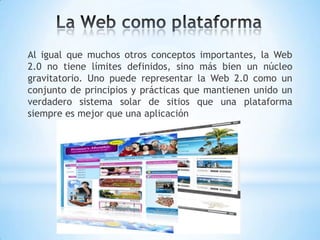 Al igual que muchos otros conceptos importantes, la Web
2.0 no tiene límites definidos, sino más bien un núcleo
gravitatorio. Uno puede representar la Web 2.0 como un
conjunto de principios y prácticas que mantienen unido un
verdadero sistema solar de sitios que una plataforma
siempre es mejor que una aplicación
 