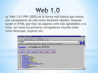 La 'Web 1.0 (1991-2003) es la forma más básica que existe,
con navegadores de sólo texto bastante rápidos. Después
surgió el HTML que hizo las páginas web más agradables a la
vista, así como los primeros navegadores visuales tales
como Netscape ,explore etc.
 