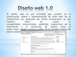 El diseño web es una actividad que consiste en la
planificación, diseño e implementación de sitios web. No es
simplemente una aplicación del diseño convencional, ya que
requiere           tener           en          cuenta          la
navegabilidad, interactividad, usabilidad, arquitectura de la
información    y    la   interacción   de    medios    como    el
audio, texto, imagen, enlaces y vídeo. Se lo considera dentro del
diseño multimedia.
 
