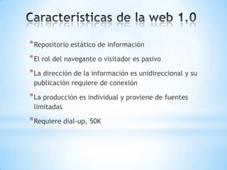 * Repositorio estático de información
* El rol del navegante o visitador es pasivo
* La dirección de la información es unidireccional y su
 publicación requiere de conexión

* La producción es individual y proviene de fuentes
 limitadas

* Requiere dial-up, 50K
 