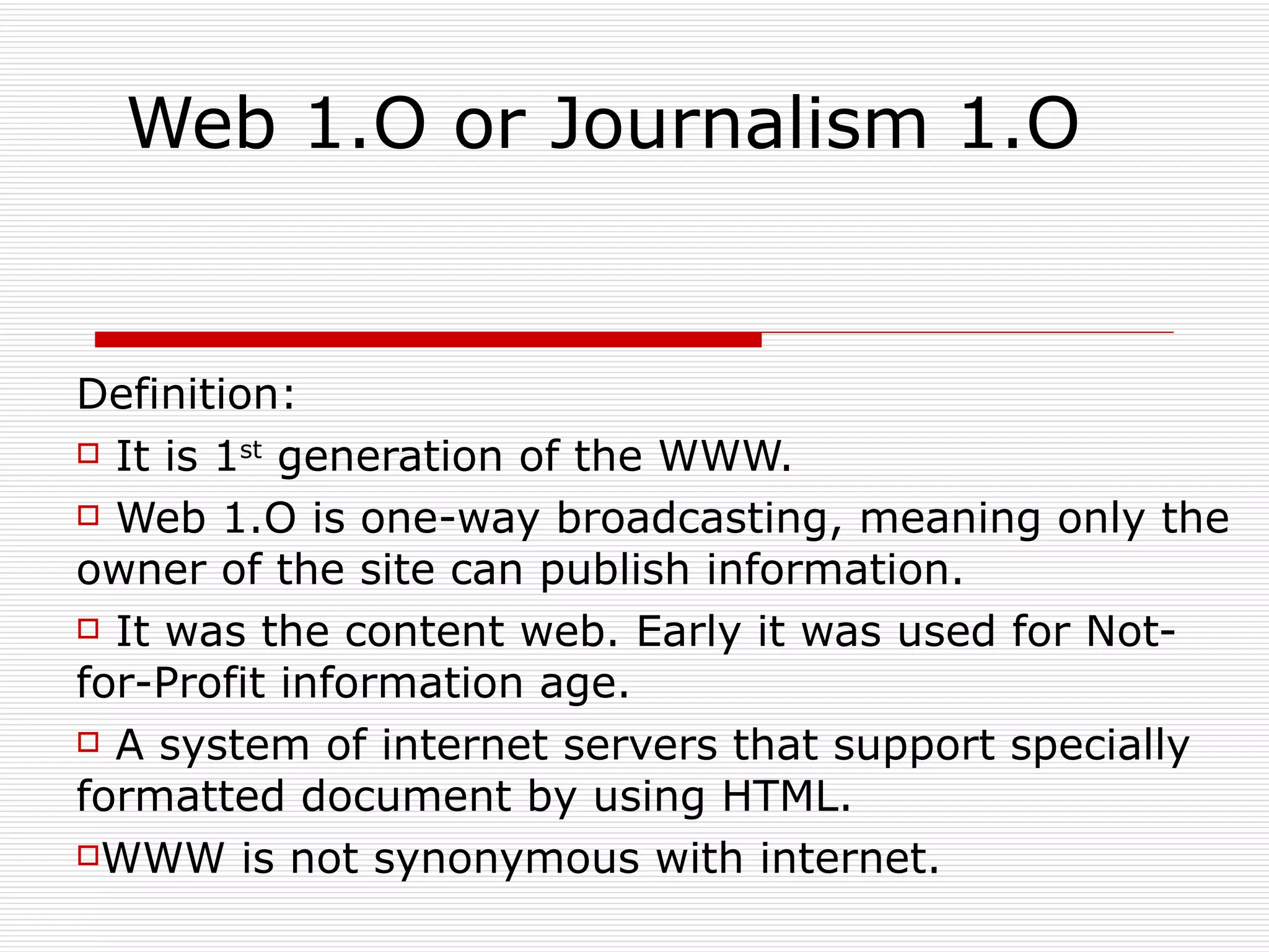 Web 1.O or Journalism 1.O Definition:  It is 1 st  generation of the WWW. Web 1.O is one-way broadcasting, meaning only the owner of the site can publish information. It was the content web. Early it was used for Not-for-Profit information age.  A system of internet servers that support specially formatted document by using HTML. WWW is not synonymous with internet. 