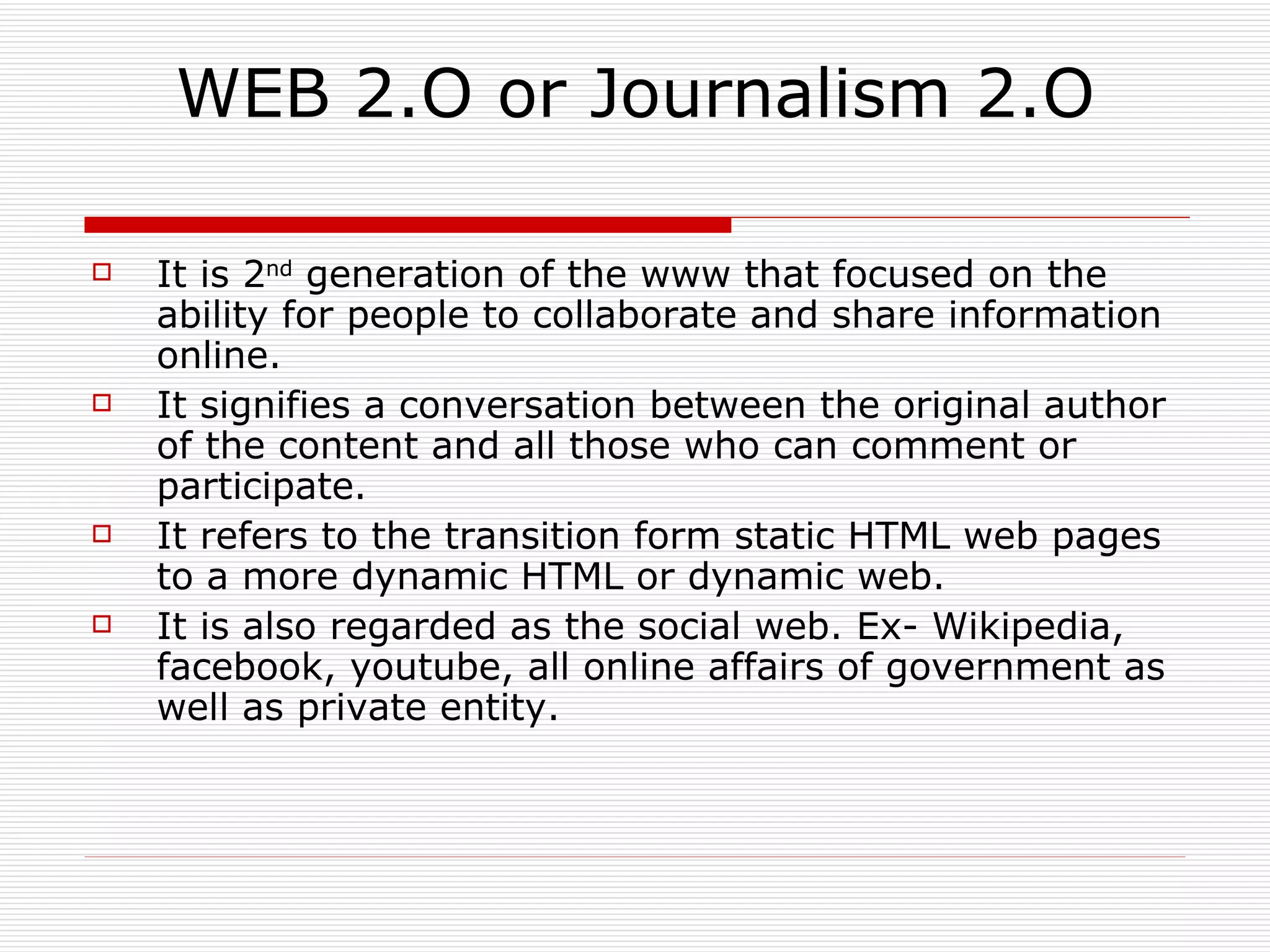 WEB 2.O or Journalism 2.O It is 2 nd  generation of the www that focused on the ability for people to collaborate and share information online. It signifies a conversation between the original author of the content and all those who can comment or participate. It refers to the transition form static HTML web pages to a more dynamic HTML or dynamic web. It is also regarded as the social web. Ex- Wikipedia, facebook, youtube, all online affairs of government as well as private entity. 