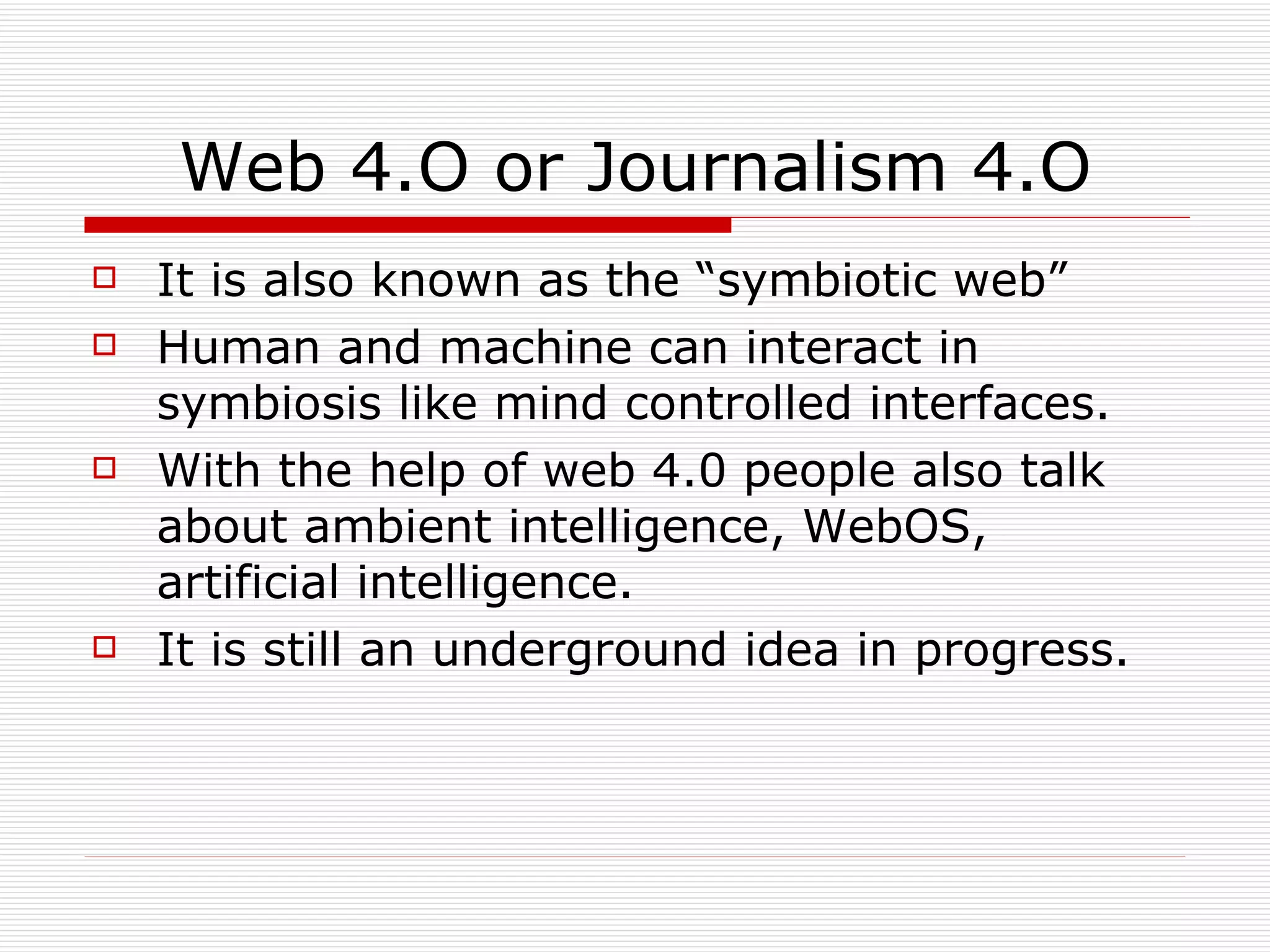 Web 4.O or Journalism 4.O It is also known as the “symbiotic web” Human and machine can interact in symbiosis like mind controlled interfaces. With the help of web 4.0 people also talk about ambient intelligence, WebOS, artificial intelligence. It is still an underground idea in progress. 