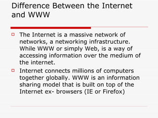 Difference Between the Internet and WWW The Internet is a massive network of networks, a networking infrastructure. While WWW or simply Web, is a way of accessing information over the medium of the internet. Internet connects millions of computers together globally. WWW is an information sharing model that is built on top of the Internet ex- browsers (IE or Firefox) 