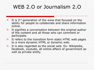 WEB 2.O or Journalism 2.O It is 2 nd  generation of the www that focused on the ability for people to collaborate and share information online. It signifies a conversation between the original author of the content and all those who can comment or participate. It refers to the transition form static HTML web pages to a more dynamic HTML or dynamic web. It is also regarded as the social web. Ex- Wikipedia, facebook, youtube, all online affairs of government as well as private entity. 