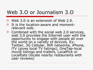 Web 3.O or Journalism 3.O Web 3.0 is an extension of Web 2.0. It is the location-aware and moment-relevant web. Combined with the social web 2.0 services, web 3.0 provides the Internet user with the opportunity to engage with people all over the world on a variety of devices. Ex-Twitter, 3G Cellular, Wifi networks, iPhone, iTV (gives local TV listings), OneTap-local movie listings and trailers, LocalPick or LocalEats (locate nearby restaurants with user reviews) 
