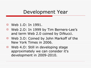 Development Year Web 1.O: In 1991. Web 2.O: In 1999 by Tim Berners-Lee’s and term Web 2.0 coined by DiNucci. Web 3.O: Coined by John Markoff of the New York Times in 2006. Web 4.O: Still in developing stage approximately we can consider it’s development in 2009-2010. 