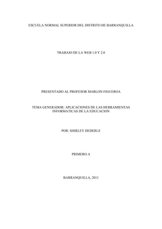 ESCUELA NORMAL SUPERIOR DEL DISTRITO DE BARRANQUILLA<br />TRABAJO DE LA WEB 1.0 Y 2.0<br />PRESENTADO AL PROFESOR MARLON FIGUEROA<br />TEMA GENERADOR: APLICACIONES DE LAS HERRAMIENTAS INFORMATICAS DE LA EDUCACION  <br />POR: SHIRLEY DEDERLE<br />PRIMERO A<br />BARRANQUILLA, 2011<br />¿Qué es la Web 1.0? <br />Es un tipo de web estática con documentos que jamás se actualizaban y los <br />Contenidos dirigidos a la navegación (HTML y GIF).<br />La wed  1.0 que básicamente se refiere a un sitio wed que utiliza un montón de documentos de HTLM interconecto con enlaces vino a presentar paginas wed mas agradables a la vista pues esto se diseño desde los 60s.<br /> <br />¿Qué es la Web 2.0? <br />Como plataforma que abarca todos los dispositivos conectados; aplicaciones wed 2.0 son aquellas que sacan el máximo provecho de las ventajas untricecas de esa plataforma.<br />Es una evolución de Web 1.0. Es un “ecosistema” de la información: Google, Wiki pedía, EBay, Youtube, SkypeSkype, Writely, Blogger, RSS, Flickr, Emule, Todas estas aplicaciones y sitios tienen en común que su principal activo es el usuario. A mayor número de usuarios aumenta el valor del sitio y su contenido. No hay versiones, siempre está cambiando. La Web 2.0 esta destinada a la navegación. Tiene innovaciones (tecnologías).<br />Sitios representativos de Web 2.0: <br />     Google: es más que un buscador, es una marca que abarca desde un sistema de correo                  electrónico (Gmail) hasta un mapa mundial con callejeros y orto fotografías (Google mapas).<br />Emule es una aplicación que permite el intercambio de archivos entre <br />Usuarios de forma descentralizada. <br />- Wiki pedía es un proyecto de encipledia libre donde son los usuarios <br />Los que escriben los artículos. <br />- EBay es un sitio que permite a millones de usuarios en todo el mundo <br />Comprar y vender cualquier cosa en cualquier sitio. <br />- Youtube es el sitio favorito de miles de usuarios para ver vídeos que <br />Los mismos usuarios aportan y comparten. <br />- Skype es una aplicación que permite hablar gratuitamente con otros usuarios que se encuentran en cualquier parte del mundo, usando tecnología de voz sobre IP. Skype permite incluso hablar por teléfono con todo el mundo a un precio muy competitivo. <br />- Writely: Ofrece un procesador de texto en línea que permite compartir los documento con otros usuarios e incluso publicar automáticamente en Blogger. <br />- Blogger, es la aplicación más popular para crear un web log de forma fácil. Los weblogs están revolucionando Internet y Blogger es la forma más fácil de crear un diario en Internet. <br />- Flickr es un sitio que facilita que los internautas compartan fotografías. Permite de forma gratuita la creación de álbumes que luego se presentan como diapositivas. <br />En conclusión WEB 2.0 es más actitud y modelo de negocio antes que tecnología: centrado en COMUNICACIÓN, centrado en EL USUARIO, la tecnología debe soportar los conceptos y en el constante cambio. <br />Conectivismo: es un  constructo teórico sobre el proceso de enseñanza/aprendizaje resiente apoyado en una concepción  compleja de los factores y agentes que intervienen en lo mismo cambios.<br />Colectivismo: es un término usado para describir un énfasis teórico o practico en un grupo en oposición  al individualismo.<br />Aprendizaje colaborativo: esa un sistema de interacciones cuidadosamente diseñado que organiza e induce la influencia resiprocra entre los integrantes de un equipo se adquiere atra vez de el empleo de métodos de trabajo grupal caracterizado por la interacción y el aporte de todos en la construcción del conocimiento.<br />Nativo digital: es aquel que nació cuando ya existía la tecnología digital. La tecnología digital comenzó a desarrollarse con fuerza en 1978, por lo tanto, se considera que los que nacieron después de 1979 y tuvieron a su alcance en el hogar, establecimientos de estudio y de recreación computadoras o celulares pueden considerarse Nativos Digitales. Su origen fue en 1978 y 1979<br />Inmigrantes digitales: la inmigración digital tiene como protagonista a dos tipos totalmente diferentes de sujetos. Cuando se trata de industrias y formatos quienes están acargo se trata 35 y 55 años que no es nativa digital (somos) ellos los inmigrantes <br />Alfabetización digital:<br />En la búsqueda de la definición de alfabetización digital encontré varias vertientes las cuales compartiré con ustedes con la información y enlaces que le ayudarán a comprender mejor el concepto. En un principio la palabra alfabetización la relacionamos con el proceso de aprender a leer y a escribir. Al utilizar la palabra digital podemos inferir que tiene que ver con tecnología, pero la alfabetización digital no es sólo el uso y manejo de las computadoras, va más allá. En los tiempos en que vivimos el adulto se tiene que enfrentar a los cambios que impone la tecnología, puede asumir dos alternativas intentarlo y aprenderlas o no. En cambio muchos estudiantes ya conocen de las tecnologías son capaces de arreglar un programa de computadora, aprenden solos a utilizar My Space, You Tube, Facebook, Ipods, celulares entre otros. Es nuestro interés fomentar la alfabetización digital como una alternativa para promover la educación y disminuir la brecha digital existente.<br />“La alfabetización digital tiene como objetivo enseñar y evaluar los conceptos y habilidades básicos de la informática para que las personas puedan utilizar la tecnología informática en la vida cotidiana y desarrollar nuevas oportunidades sociales y económicas para ellos, sus familias y sus comunidades”<br />La alfabetización informática o digital más allá del enfoque puramente basado en destrezas e incluyen una indicación explícita sobre la importancia de las computadoras y de saber utilizarlas en un contexto social. O se hace referencia a la alfabetización digital o informática como una de las caras de un proceso de alfabetización más amplio: la alfabetización en información o alfabetización informacional.<br />