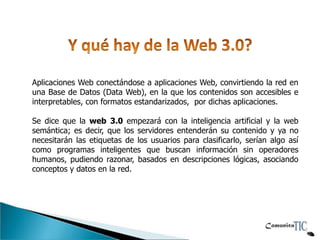 Aplicaciones Web conectándose a aplicaciones Web, convirtiendo la red en
una Base de Datos (Data Web), en la que los contenidos son accesibles e
interpretables, con formatos estandarizados, por dichas aplicaciones.

Se dice que la web 3.0 empezará con la inteligencia artificial y la web
semántica; es decir, que los servidores entenderán su contenido y ya no
necesitarán las etiquetas de los usuarios para clasificarlo, serían algo así
como programas inteligentes que buscan información sin operadores
humanos, pudiendo razonar, basados en descripciones lógicas, asociando
conceptos y datos en la red.
 