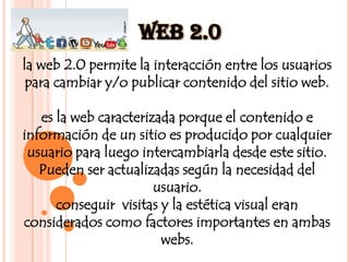Web 2.0la web 2.0 permite la interacción entre los usuarios para cambiar y/o publicar contenido del sitio web.es la web caracterizada porque el contenido e información de un sitio es producido por cualquier usuario para luego intercambiarla desde este sitio. Pueden ser actualizadas según la necesidad del usuario.conseguir  visitas y la estética visual eran considerados como factores importantes en ambas webs.