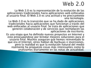 La Web 2.0 es la representación de la evolución de las
 aplicaciones tradicionales hacia aplicaciones web enfocadas
al usuario final. El Web 2.0 es una actitud y no precisamente
                                                una tecnología.
  La Web 2.0 es la transición que se ha dado de aplicaciones
  tradicionales hacia aplicaciones que funcionan a través del
 web enfocadas al usuario final. Se trata de aplicaciones que
      generen colaboración y de servicios que reemplacen las
                                     aplicaciones de escritorio.
Es una etapa que ha definido nuevos proyectos en Internet y
 está preocupándose por brindar mejores soluciones para el
   usuario final. Muchos aseguran que hemos reinventado lo
  que era el Internet, otros hablan de burbujas e inversiones,
        pero la realidad es que la evolución natural del medio
     realmente ha propuesto cosas más interesantes como lo
          analizamos diariamente en las notas de actualidad.
 
