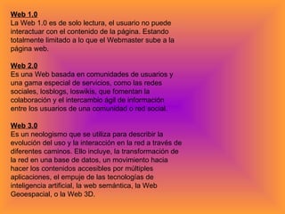 Web 1.0 La Web 1.0 es de solo lectura, el usuario no puede interactuar con el contenido de la página. Estando totalmente limitado a lo que el Webmaster sube a la página web. Web 2.0 Es una Web basada en comunidades de usuarios y una gama especial de servicios, como las redes sociales, losblogs, loswikis, que fomentan la colaboración y el intercambio ágil de información entre los usuarios de una comunidad o red social. Web 3.0 Es un neologismo que se utiliza para describir la evolución del uso y la interacción en la red a través de diferentes caminos. Ello incluye, la transformación de la red en una base de datos, un movimiento hacia hacer los contenidos accesibles por múltiples aplicaciones, el empuje de las tecnologías de inteligencia artificial, la web semántica, la Web Geoespacial, o la Web 3D. 