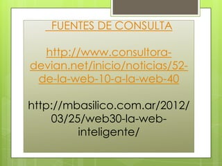 FUENTES DE CONSULTA

  http://www.consultora-
devian.net/inicio/noticias/52-
 de-la-web-10-a-la-web-40

http://mbasilico.com.ar/2012/
    03/25/web30-la-web-
         inteligente/
 