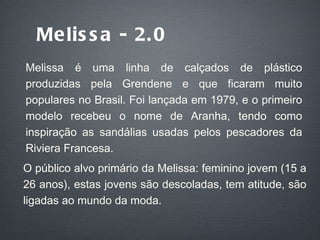 Melissa - 2.0 Melissa é uma linha de calçados de plástico produzidas pela Grendene e que ficaram muito populares no Brasil. Foi lançada em 1979, e o primeiro modelo recebeu o nome de Aranha, tendo como inspiração as sandálias usadas pelos pescadores da Riviera Francesa. O público alvo primário da Melissa: feminino jovem (15 a 26 anos), estas jovens são descoladas, tem atitude, são ligadas ao mundo da moda. 