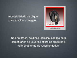 Não há preço, detalhes técnicos, espaço para comentários de usuários sobre os produtos e nenhuma forma de recomendação. Impossibilidade de clique  para ampliar a imagem. 