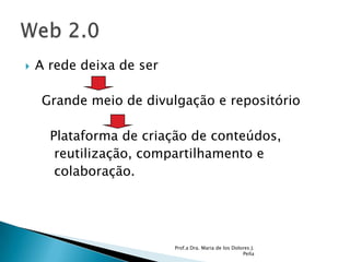A rede deixa de ser     Grande meio de divulgação e repositório      Plataforma de criação de conteúdos,       reutilização, compartilhamento e        colaboração. Prof.a Dra. Maria de los Dolores J. PeñaWeb 2.0 