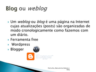 Um weblog ou blog é uma página na Internet cujas atualizações (posts) são organizadas de modo cronologicamente como fazemos com um diário.  Ferramenta free  WordpressBloggerProf.a Dra. Maria de los Dolores J. PeñaBlog ou weblog