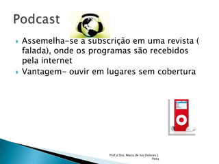 Assemelha-se a subscrição em uma revista ( falada), onde os programas são recebidos pela internetVantagem- ouvir em lugares sem coberturaProf.a Dra. Maria de los Dolores J. PeñaPodcast 