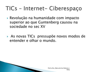 Revolução na humanidade com impacto superior ao que Guntenberg causou na sociedade no sec XV As novas TICs  pressupõe novos modos de entender e olhar o mundo. Prof.a Dra. Maria de los Dolores J. PeñaTICs – Internet- Ciberespaço