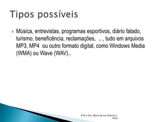 Música, entrevistas, programas esportivos, diário falado, turismo, beneficência, reclamações,  .. , tudo em arquivos MP3, MP4  ou outro formato digital, como Windows Media (WMA) ou Wave (WAV)..Prof.a Dra. Maria de los Dolores J. PeñaTipos possíveis 