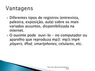 Diferentes tipos de registros (entrevista, palestra, exposição, aula) sobre os mais variados assuntos, disponibilizada na internet. O ouvinte pode  ouvi-lo - no computador ou  aparelho que reproduza mp3: mp3/mp4 players, IPod, smartphones, celulares, etc. Prof.a Dra. Maria de los Dolores J. PeñaVantagens 