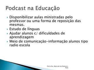 Disponibilizar aulas ministradas pelo professor ou uma forma de reposição das mesmas. Estudo de línguasAjudar alunos c/ dificuldades de aprendizagemMeio de comunicação-informação alunos tipo radio escolaProf.a Dra. Maria de los Dolores J. PeñaPodcast na Educação