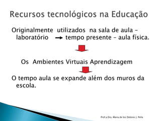 Originalmente  utilizados  na sala de aula – laboratório         tempo presente – aula física.      Os  Ambientes Virtuais AprendizagemO tempo aula se expande além dos muros da escola. Prof.a Dra. Maria de los Dolores J. PeñaRecursos tecnológicos na Educação