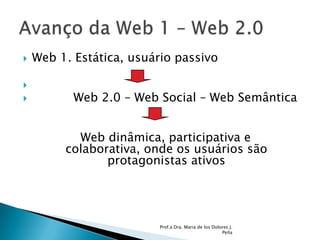 Web 1. Estática, usuário passivo           Web 2.0 – Web Social – Web Semântica  Web dinâmica, participativa e             colaborativa, onde os usuários são  protagonistas ativosProf.a Dra. Maria de los Dolores J. PeñaAvanço da Web 1 – Web 2.0