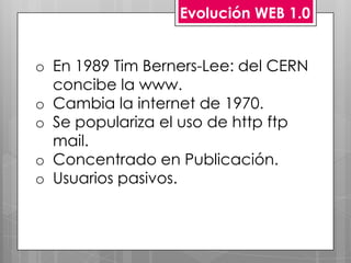 Evolución WEB 1.0


o En 1989 Tim Berners-Lee: del CERN
  concibe la www.
o Cambia la internet de 1970.
o Se populariza el uso de http ftp
  mail.
o Concentrado en Publicación.
o Usuarios pasivos.
 