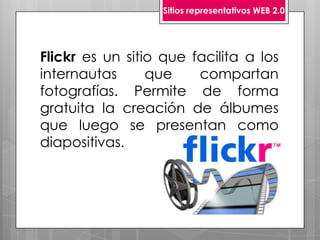 Sitios representativos WEB 2.0




Flickr es un sitio que facilita a los
internautas      que    compartan
fotografías. Permite de forma
gratuita la creación de álbumes
que luego se presentan como
diapositivas.
 