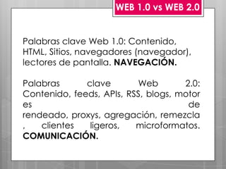 WEB 1.0 vs WEB 2.0


Palabras clave Web 1.0: Contenido,
HTML, Sitios, navegadores (navegador),
lectores de pantalla. NAVEGACIÓN.

Palabras      clave       Web        2.0:
Contenido, feeds, APIs, RSS, blogs, motor
es                                    de
rendeado, proxys, agregación, remezcla
,   clientes   ligeros,   microformatos.
COMUNICACIÓN.
 