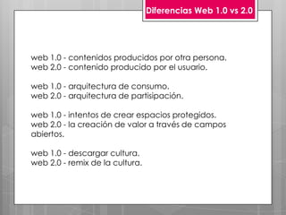 Diferencias Web 1.0 vs 2.0




web 1.0 - contenidos producidos por otra persona.
web 2.0 - contenido producido por el usuario.

web 1.0 - arquitectura de consumo.
web 2.0 - arquitectura de partisipación.

web 1.0 - intentos de crear espacios protegidos.
web 2.0 - la creación de valor a través de campos
abiertos.

web 1.0 - descargar cultura.
web 2.0 - remix de la cultura.
 