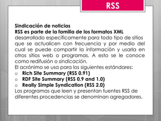 RSS

Sindicación de noticias
RSS es parte de la familia de los formatos XML
desarrollado específicamente para todo tipo de sitios
que se actualicen con frecuencia y por medio del
cual se puede compartir la información y usarla en
otros sitios web o programas. A esto se le conoce
como redifusión o sindicación.
El acrónimo se usa para los siguientes estándares:
o Rich Site Summary (RSS 0.91)
o RDF Site Summary (RSS 0.9 and 1.0)
o Really Simple Syndication (RSS 2.0)
Los programas que leen y presentan fuentes RSS de
diferentes procedencias se denominan agregadores.
 